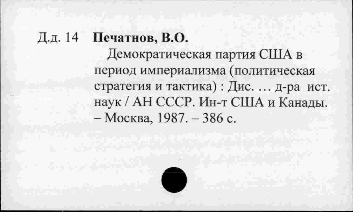 ﻿Д.д. 14 Печатное, В.О.
Демократическая партия США в период империализма (политическая стратегия и тактика): Дис. ... д-ра ист. наук / АН СССР. Ин-т США и Канады. - Москва, 1987. - 386 с.